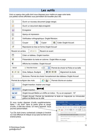 12
© Dominique Guido
guido@unice.fr
Les outils
Voici un aperçu des outils dont vous disposez pour mettre en page votre texte.
Les petites icônes affichées vous permettent de travailler plus vite.
Ouvrir un nouveau document (page vierge)
Ouvrir un document déjà enregistré
Enregistrer
Aperçu et impression
Vérificateur orthographique. Onglet Révision.
Couper Copier Coller Onglet Accueil.
Reproduire la mise en forme Onglet Accueil
Revenir en arrière. Revenir en avant
Créer un tableau. Onglet Insertion
Présentation du texte en colonne. Onglet Mise en page
Affiche les invisibles. Onglet Accueil
Permet de choisir la Police et sa taille
Gras, Italique, Souligné Alignement du texte
Bordures. Permet de choisir l’encadrement des tableaux Onglet Accueil
Permet de surligner des mots Permet d’écrire en couleur
Onglet Insertion. Insérer une image
Onglet Insertion
Onglet Accueil Mettre un chiffre en indice : 102 ou en exposant : 102
Onglet Accueil. Permet de transformer le texte en majuscule ou minuscules
grâce à la flèche sur le côté
Si vous voulez disposer d’outils supplémentaires,
faites 1 clic droit* dans la partie grise et vierge
d’outils, à côté des icônes. Un menu apparaît. Vous
pourrez personnaliser.
*Le Clic droit (menu contextuel) s’adapte à l’endroit
où il est effectué et indique ce qui peut se faire à cet
endroit précis.
 