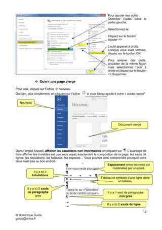 13
© Dominique Guido
guido@unice.fr
Pour ajouter des outils :
Chercher l’outils dans la
partie gauche.
Sélectionnez-le.
Cliquez sur le bouton
Ajouter >>
L’outil apparait à droite.
Lorsque vous avez terminé,
cliquez sur le bouton OK
Pour enlever des outils,
procéder de la même façon
mais sélectionnez l’outil à
droite et cliquez sur le bouton
<< Supprimer.
 Ouvrir une page vierge
Pour cela, cliquez sur Fichier  nouveau
Ou bien, plus simplement, en cliquant sur l’icône si vous l’avez ajouté à votre « accès rapide"
Dans l'onglet Accueil, afficher les caractères non imprimables en cliquant sur L’avantage de
faire afficher les invisibles est que vous voyez exactement la composition de la page, les sauts de
lignes, les tabulations, les tableaux, les espaces… Vous pourrez ainsi comprendre pourquoi votre
texte n’est pas au bon endroit.
Document vierge
Il y a ici 2 sauts
de paragraphe
gras
Il y a ici 3
tabulations
Il y a 1 saut de paragraphe
non gras
Tableau et symbole d’une ligne dans
un tableau
Espacement entre les mots est
matérialisé par un point.
Nouveau
Il y a ici 2 sauts de ligne
 