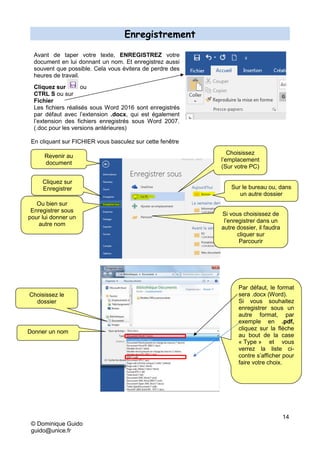 14
© Dominique Guido
guido@unice.fr
Enregistrement
Avant de taper votre texte, ENREGISTREZ votre
document en lui donnant un nom. Et enregistrez aussi
souvent que possible. Cela vous évitera de perdre des
heures de travail.
Cliquez sur ou
CTRL S ou sur
Fichier
Les fichiers réalisés sous Word 2016 sont enregistrés
par défaut avec l’extension .docx, qui est également
l’extension des fichiers enregistrés sous Word 2007.
(.doc pour les versions antérieures)
En cliquant sur FICHIER vous basculez sur cette fenêtre
Si vous choisissez de
l’enregistrer dans un
autre dossier, il faudra
cliquer sur
Parcourir
Sur le bureau ou, dans
un autre dossier
Cliquez sur
Enregistrer
Choisissez
l’emplacement
(Sur votre PC)
Revenir au
document
Ou bien sur
Enregistrer sous
pour lui donner un
autre nom
Choisissez le
dossier
Donner un nom
Par défaut, le format
sera .docx (Word).
Si vous souhaitez
enregistrer sous un
autre format, par
exemple en .pdf,
cliquez sur la flèche
au bout de la case
« Type » et vous
verrez la liste ci-
contre s’afficher pour
faire votre choix.
 