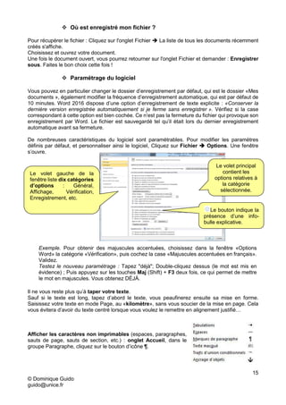 15
© Dominique Guido
guido@unice.fr
 Où est enregistré mon fichier ?
Pour récupérer le fichier : Cliquez sur l'onglet Fichier  La liste de tous les documents récemment
créés s'affiche.
Choisissez et ouvrez votre document.
Une fois le document ouvert, vous pourrez retourner sur l'onglet Fichier et demander : Enregistrer
sous. Faites le bon choix cette fois !
 Paramétrage du logiciel
Vous pouvez en particulier changer le dossier d’enregistrement par défaut, qui est le dossier «Mes
documents », également modifier la fréquence d’enregistrement automatique, qui est par défaut de
10 minutes. Word 2016 dispose d’une option d’enregistrement de texte explicite : «Conserver la
dernière version enregistrée automatiquement si je ferme sans enregistrer ». Vérifiez si la case
correspondant à cette option est bien cochée. Ce n’est pas la fermeture du fichier qui provoque son
enregistrement par Word. Le fichier est sauvegardé tel qu’il était lors du dernier enregistrement
automatique avant sa fermeture.
De nombreuses caractéristiques du logiciel sont paramétrables. Pour modifier les paramètres
définis par défaut, et personnaliser ainsi le logiciel, Cliquez sur Fichier  Options. Une fenêtre
s’ouvre.
Il ne vous reste plus qu’à taper votre texte.
Sauf si le texte est long, tapez d’abord le texte, vous peaufinerez ensuite sa mise en forme.
Saisissez votre texte en mode Page, au «kilomètre», sans vous soucier de la mise en page. Cela
vous évitera d’avoir du texte centré lorsque vous voulez le remettre en alignement justifié…
Afficher les caractères non imprimables (espaces, paragraphes,
sauts de page, sauts de section, etc.) : onglet Accueil, dans le
groupe Paragraphe, cliquez sur le bouton d’icône ¶.
Exemple. Pour obtenir des majuscules accentuées, choisissez dans la fenêtre «Options
Word» la catégorie «Vérification», puis cochez la case «Majuscules accentuées en français».
Validez.
Testez le nouveau paramétrage : Tapez "déjà"; Double-cliquez dessus (le mot est mis en
évidence) ; Puis appuyez sur les touches Maj (Shift) + F3 deux fois, ce qui permet de mettre
le mot en majuscules. Vous obtenez DÉJÀ.
Le volet gauche de la
fenêtre liste dix catégories
d’options : Général,
Affichage, Vérification,
Enregistrement, etc.
Le volet principal
contient les
options relatives à
la catégorie
sélectionnée.
Le bouton indique la
présence d’une info-
bulle explicative.
 