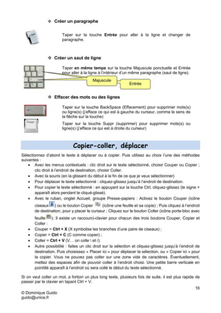 16
© Dominique Guido
guido@unice.fr
 Créer un paragraphe
Taper sur la touche Entrée pour aller à la ligne et changer de
paragraphe.
 Créer un saut de ligne
Taper en même temps sur la touche Majuscule ponctuelle et Entrée
pour aller à la ligne à l’intérieur d’un même paragraphe (saut de ligne).
 Effacer des mots ou des lignes
Taper sur la touche BackSpace (Effacement) pour supprimer mots(s)
ou ligne(s) (j’efface ce qui est à gauche du curseur, comme le sens de
la flèche sur la touche)
Taper sur la touche Suppr (supprimer) pour supprimer mots(s) ou
ligne(s) (j’efface ce qui est à droite du curseur)
Copier-coller, déplacer
Sélectionnez d’abord le texte à déplacer ou à copier. Puis utilisez au choix l’une des méthodes
suivantes :
 Avec les menus contextuels : clic droit sur le texte sélectionné, choisir Couper ou Copier ;
clic droit à l’endroit de destination, choisir Coller.
 Avec la souris (en la glissant du début à la fin de ce que je veux sélectionner)
 Pour déplacer le texte sélectionné : cliquez-glissez jusqu’à l’endroit de destination.
 Pour copier le texte sélectionné : en appuyant sur la touche Ctrl, cliquez-glissez (le signe +
apparaît alors pendant le cliqué-glissé).
 Avec le ruban, onglet Accueil, groupe Presse-papiers : Activez le bouton Couper (icône
ciseaux ) ou le bouton Copier (icône une feuille et sa copie) ; Puis cliquez à l’endroit
de destination, pour y placer le curseur ; Cliquez sur le bouton Coller (icône porte-bloc avec
feuille ). Il existe un raccourci-clavier pour chacun des trois boutons Couper, Copier et
Coller :
 Couper = Ctrl + X (X symbolise les branches d’une paire de ciseaux) ;
 Copier = Ctrl + C (C comme copier) ;
 Coller = Ctrl + V (V… on colle  et /).
 Autre possibilité : faites un clic droit sur la sélection et cliquez-glissez jusqu’à l’endroit de
destination. Puis choisissez « Placer ici » pour déplacer la sélection, ou « Copier ici » pour
la copier. Vous ne pouvez pas coller sur une zone vide de caractères. Éventuellement,
mettez des espaces afin de pouvoir coller à l’endroit choisi. Une petite barre verticale en
pointillé apparaît à l’endroit où sera collé le début du texte sélectionné.
Si on veut coller un mot, a fortiori un plus long texte, plusieurs fois de suite, il est plus rapide de
passer par le clavier en tapant Ctrl + V.
Entrée
Majuscule
 