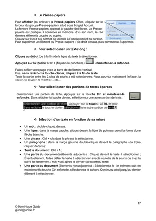 17
© Dominique Guido
guido@unice.fr
 Le Presse-papiers
Pour afficher (ou enlever) le Presse-papiers Office, cliquez sur le
lanceur du groupe Presse-papiers, situé sous l’onglet Accueil.
La fenêtre Presse-papiers apparaît à gauche de l’écran. Le Presse-
papiers est pratique, il conserve en mémoire, d’où son nom, les 24
derniers éléments coupés ou copiés.
Cliquez sur l’un d’eux permet de le coller à l’emplacement du curseur.
Pour supprimer un élément du Presse-papiers : clic droit dessus, puis commande Supprimer.
 Pour sélectionner un texte long :
Cliquez au début (ou à la fin) de la ligne du texte à sélectionner.
Appuyez sur la touche SHIFT (Majuscule ponctuelle) et maintenez-la enfoncée.
Faites défiler votre page avec la barre de défilement vertical.
Puis, sans relâcher la touche clavier, cliquez à la fin du texte.
Toute la partie entre les 2 clics de souris a été sélectionnée. Vous pouvez maintenant l’effacer, la
copier, la couper, la modifier…etc…
 Pour sélectionner des portions de textes éparses
Sélectionnez une portion de texte. Appuyer sur la touche Ctrl et maintenez-la
enfoncée. Sans relâcher la touche clavier, sélectionnez une autre portion de texte.
 Sélection d’un texte en fonction de sa nature
 Un mot : double-cliquez dessus.
 Une ligne : dans la marge gauche, cliquez devant la ligne (le pointeur prend la forme d’une
flèche blanche.
 Une phrase : Ctrl + clic dans la phrase la sélectionne.
 Un paragraphe : dans la marge gauche, double-cliquez devant le paragraphe (ou triple-
cliquez dedans) ;
 Tout le document : Ctrl + A ;
 Une partie du document (éléments adjacents) : Cliquez devant le texte à sélectionner ;
Éventuellement, faites défiler le texte à sélectionner avec la roulette de la souris ou avec la
barre de défilement ; Maj + clic après le dernier caractère du texte.
 Une partie du document (éléments non adjacents) : Sélectionnez le 1er élément puis en
maintenant la touche Ctrl enfoncée, sélectionnez le suivant. Continuez ainsi jusqu’au dernier
élément à sélectionner.
 