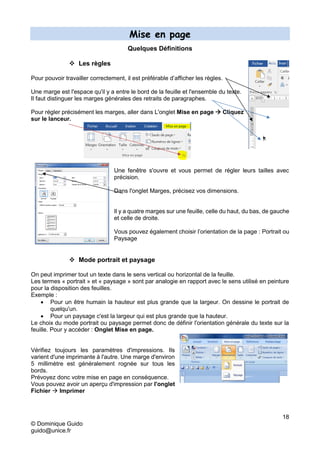 18
© Dominique Guido
guido@unice.fr
Mise en page
Quelques Définitions
 Les règles
Pour pouvoir travailler correctement, il est préférable d’afficher les règles.
Une marge est l'espace qu'il y a entre le bord de la feuille et l'ensemble du texte.
Il faut distinguer les marges générales des retraits de paragraphes.
Pour régler précisément les marges, aller dans L'onglet Mise en page  Cliquez
sur le lanceur.
Une fenêtre s'ouvre et vous permet de régler leurs tailles avec
précision.
Dans l'onglet Marges, précisez vos dimensions.
Il y a quatre marges sur une feuille, celle du haut, du bas, de gauche
et celle de droite.
Vous pouvez également choisir l’orientation de la page : Portrait ou
Paysage
 Mode portrait et paysage
On peut imprimer tout un texte dans le sens vertical ou horizontal de la feuille.
Les termes « portrait » et « paysage » sont par analogie en rapport avec le sens utilisé en peinture
pour la disposition des feuilles.
Exemple :
 Pour un être humain la hauteur est plus grande que la largeur. On dessine le portrait de
quelqu'un.
 Pour un paysage c'est la largeur qui est plus grande que la hauteur.
Le choix du mode portrait ou paysage permet donc de définir l'orientation générale du texte sur la
feuille. Pour y accéder : Onglet Mise en page.
Vérifiez toujours les paramètres d'impressions. Ils
varient d'une imprimante à l'autre. Une marge d'environ
5 millimètre est généralement rognée sur tous les
bords.
Prévoyez donc votre mise en page en conséquence.
Vous pouvez avoir un aperçu d'impression par l'onglet
Fichier  Imprimer
 