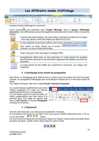 19
© Dominique Guido
guido@unice.fr
Les différents modes d’affichage
Il existe 5 modes d’affichage d’un document.
Leurs commandes sont présentes dans l’onglet Affichage, dans le groupe «Affichages
document». Ces commandes peuvent être également présentes dans la barre d’état, en bas de la
fenêtre.
C’est le mode actif par défaut, car le plus utilisé. Il permet de visualiser les 4 marges
: haut, bas, gauche, droite (leur largeur par défaut est 2,5 cm).
le ruban disparaît, le document s’affiche «plein écran» permettant une lecture aisée.
Pour quitter ce mode, cliquez sur le bouton
«Fermer», en haut à droite de la fenêtre.
mode conçu pour créer des pages en langage HTML.
principalement utilisé dans un long document, ce mode permet de visualiser
l’enchaînement des titres et des sous-titres, également de modifier la structure du
document.
ce mode permet de faire défiler plus rapidement le document. Les images sont
masquées.
 L'interlignage et les retraits de paragraphes
Dans Word, un interlignage est la distance qu'il y a entre le haut d'une ligne et le haut de la ligne
suivante. En typographie l'interlignage peut aussi désigner l'espace qu'il y a entre deux lignes de
textes.
Pour régler cet espace, aller dans l’onglet Accueil groupe Paragraphe
Il y a aussi l'espace supplémentaire situé entre
chaque paragraphe Un retrait est l'espace
supplémentaire donné à un paragraphe.
Il y a le retrait à gauche et celui de droite. Un
retrait supplémentaire peut être donné à la
première ligne. Pour régler cet espace, aller
dans l'onglet Accueil  Groupe Paragraphe
et cliquez sur le lanceur.
 L'alignement
Une fois votre texte tapé, vous allez pouvoir le présenter, l’arranger.
Si vous placez votre souris sur une ligne (1clic) vous pouvez modifier l’alignement avec 1 clic sur
l’un de ces icônes. Testez
En ce qui concerne l'alignement des lignes par rapport aux marges, il existe quatre principales façon
de placer ces lignes : justifié, centré, placé à gauche, placé à droite.
 