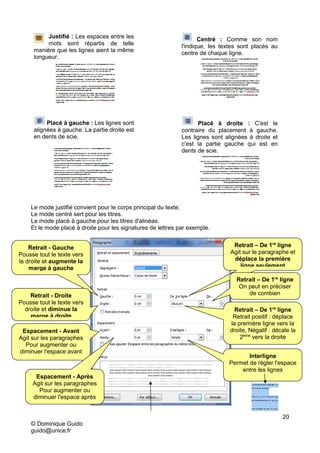 20
© Dominique Guido
guido@unice.fr
Justifié : Les espaces entre les
mots sont répartis de telle
manière que les lignes aient la même
longueur.
Centré : Comme son nom
l'indique, les textes sont placés au
centre de chaque ligne.
Placé à gauche : Les lignes sont
alignées à gauche. La partie droite est
en dents de scie.
Placé à droite : C'est le
contraire du placement à gauche.
Les lignes sont alignées à droite et
c'est la partie gauche qui est en
dents de scie.
Le mode justifié convient pour le corps principal du texte.
Le mode centré sert pour les titres.
Le mode placé à gauche pour les titres d'alinéas.
Et le mode placé à droite pour les signatures de lettres par exemple.
Pour ne pas vous trompez, regardez
le résultat sur l'aperçu
Retrait - Gauche
Pousse tout le texte vers
la droite et augmente la
marge à gauche
Retrait - Droite
Pousse tout le texte vers
droite et diminue la
marge à droite
Espacement - Avant
Agit sur les paragraphes
Pour augmenter ou
diminuer l'espace avant
Retrait – De 1re
ligne
Agit sur le paragraphe et
déplace la première
ligne seulement
Retrait – De 1re
ligne
On peut en préciser
de combien
Retrait – De 1re
ligne
Retrait positif : déplace
la première ligne vers la
droite, Négatif : décale la
2eme
vers la droite
Espacement - Après
Agit sur les paragraphes
Pour augmenter ou
diminuer l'espace après
Interligne
Permet de régler l'espace
entre les lignes
 