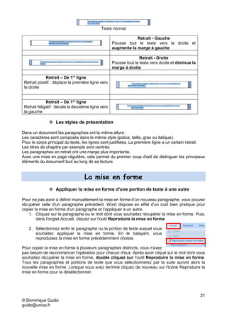 21
© Dominique Guido
guido@unice.fr
Texte normal
Retrait - Gauche
Pousse tout le texte vers la droite et
augmente la marge à gauche
Retrait - Droite
Pousse tout le texte vers droite et diminue la
marge à droite
Retrait – De 1re
ligne
Retrait positif : déplace la première ligne vers
la droite
Retrait – De 1re
ligne
Retrait Négatif : décale la deuxième ligne vers
la gauche
 Les styles de présentation
Dans un document les paragraphes ont la même allure :
Les caractères sont composés dans le même style (police, taille, gras ou italique).
Pour le corps principal du texte, les lignes sont justifiées. La première ligne a un certain retrait.
Les titres de chapitre par exemple sont centrés.
Les paragraphes en retrait ont une marge plus importante.
Avec une mise en page régulière, cela permet du premier coup d'œil de distinguer les principaux
éléments du document tout au long de sa lecture.
La mise en forme
 Appliquer la mise en forme d'une portion de texte à une autre
Pour ne pas avoir à définir manuellement la mise en forme d'un nouveau paragraphe, vous pouvez
récupérer celle d'un paragraphe précédent. Word dispose en effet d'un outil bien pratique pour
copier la mise en forme d'un paragraphe et l'appliquer à un autre.
1. Cliquez sur le paragraphe ou le mot dont vous souhaitez récupérer la mise en forme. Puis,
dans l'onglet Accueil, cliquez sur l'outil Reproduire la mise en forme
2. Sélectionnez enfin le paragraphe ou la portion de texte auquel vous
souhaitez appliquer la mise en forme. En le balayant, vous
reproduisez la mise en forme précédemment choisie.
Pour copier la mise en forme à plusieurs paragraphes distincts, vous n'avez
pas besoin de recommencer l'opération pour chacun d'eux. Après avoir cliqué sur le mot dont vous
souhaitez récupérer la mise en forme, double cliquez sur l'outil Reproduire la mise en forme.
Tous les paragraphes et portions de texte que vous sélectionnerez par la suite auront alors la
nouvelle mise en forme. Lorsque vous avez terminé cliquez de nouveau sur l'icône Reproduire la
mise en forme pour la désélectionner.
 