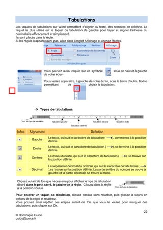 22
© Dominique Guido
guido@unice.fr
Tabulations
Les taquets de tabulations sur Word permettent d'aligner du texte, des nombres en colonne. Le
taquet le plus utilisé est le taquet de tabulation de gauche pour taper et aligner l'adresse du
destinataire efficacement et simplement.
Ils sont placés dans la règle.
Si les règles n'apparaissent pas, allez dans l'onglet Affichage et cochez Règles.
Vous pouvez aussi cliquer sur ce symbole situé en haut et à gauche
de votre écran
Vous verrez apparaitre, à gauche de votre écran, sous la barre d'outils, l'icône
permettant de choisir la tabulation.
 Types de tabulations
Icône Alignement Définition
Gauche
Le texte, qui suit le caractère de tabulation ( ), commence à la position
définie
Droite
Le texte, qui suit le caractère de tabulation ( ), se termine à la position
définie
Centrée
Le milieu du texte, qui suit le caractère de tabulation ( ), se trouve sur
la position définie
Décimal
Le séparateur décimal du nombre, qui suit le caractère de tabulation (
),se trouve sur la position définie. La partie entière du nombre se trouve à
gauche et la partie décimale se trouve à droite.
Cliquez autant de fois que nécessaire pour afficher le type de tabulation
désiré dans le petit carré, à gauche de la règle. Cliquez dans la règle
à la position voulue.
Pour enlever un taquet de tabulation, cliquez dessus sans relâcher, puis glissez la souris en
dehors de la règle et relâchez.
Vous pouvez ainsi répéter ces étapes autant de fois que vous le voulez pour marquer des
tabulations, puis cliquer sur Ok.
 