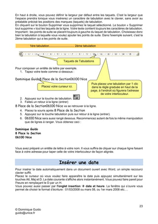 23
© Dominique Guido
guido@unice.fr
En haut à droite, vous pouvez définir la largeur par défaut entre les taquets. C'est la largeur que
l'espace prendra lorsque vous insérerez un caractère de tabulation avec le clavier, sans avoir au
préalable précisé les positions des marques (taquets) de tabulation.
En cliquant sur le bouton Supprimer vous supprimez le taquet sélectionné. Le bouton « Supprimer
tout supprime » tout les taquets de la ligne. Votre texte contient toujours les caractères de tabulation.
Important : les points de suite se placent toujours à gauche du taquet de tabulation. Choisissez donc
bien la tabulation à laquelle vous voulez ajouter les points de suite. Dans l'exemple suivant, c'est la
2ème tabulation qui a les points de suite.
1ère tabulation............................... 2ème tabulation
Pour composer un entête de lettre par exemple.
1. Tapez votre texte comme ci-dessous :
Dominique Guido8 Place de la Section06100 Nice
2. Appuyez sur la touche de tabulation.
3. Faites un retour à la ligne (entrer)
8 Place de la Section06100 Nice va se retrouver à la ligne.
4. Placez la souris après 8 Place de la Section
5. Appuyez sur la touche tabulation puis sur retour à la ligne (entrer).
6. 06100 Nice sera aussi rangé dessous. Recommencez autant de fois la même manipulation
que de lignes à ranger. Vous obtenez ceci :
Dominique Guido
8 Place la Section
06100 Nice
Vous avez préparé un entête de lettre à votre nom. Il vous suffira de cliquer sur chaque ligne faisant
face à votre adresse pour taper celle de votre interlocuteur de façon alignée.
Insérer une date
Pour insérer la date automatiquement dans un document ouvert avec Word, un simple raccourci
clavier suffit.
Placez le curseur où vous voulez faire apparaître la date puis appuyez simultanément sur les
touches Alt, Maj et D. La date courante s'affiche alors instantanément. Vous pouvez faire pareil pour
l'heure en remplaçant le D par un H.
Vous pouvez aussi passer par l'onglet insertion  date et heure. La fenêtre qui s’ouvre vous
permet de choisir le format d’écriture : 01/03/2008 ou mars 08, ou 1er mars 2008 etc.…
Taquets de
Tabulations
Taquets de Tabulations
Placez votre curseur ici.
Puis placez une tabulation par 1 clic
dans la règle graduée en haut de la
page, à l’endroit où figurera l’adresse
de votre interlocuteur.
 