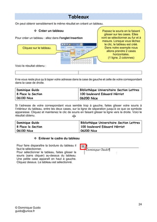 24
© Dominique Guido
guido@unice.fr
Tableaux
On peut obtenir sensiblement le même résultat en créant un tableau.
 Créer un tableau
Pour créer un tableau : allez dans l'onglet Insertion
Voici le résultat obtenu :
Il ne vous reste plus qu’à taper votre adresse dans la case de gauche et celle de votre correspondant
dans la case de droite.
Dominique Guido
8 Place la Section
06100 Nice
Bibliothèque Universitaire Section Lettres
100 boulevard Edouard Hérriot
06200 Nice
Si l’adresse de votre correspondant vous semble trop à gauche, faites glisser votre souris à
l’intérieur du tableau, entre les deux cases, sur la ligne de séparation jusqu’à ce que ce symbole
apparaisse. Cliquez et maintenez le clic de souris en faisant glisser la ligne vers la droite. Voici le
résultat obtenu.
Dominique Guido
8 Place la Section
06100 Nice
Bibliothèque Universitaire Section Lettres
100 boulevard Edouard Hérriot
06200 Nice
 Enlever le cadre du tableau
Pour faire disparaître la bordure du tableau il
faut le sélectionner.
Pour sélectionner le tableau, faites glisser la
souris (sans cliquer) au-dessus du tableau.
Une petite case apparaît en haut à gauche.
Cliquez dessus. Le tableau est sélectionné.
Cliquez sur le tableau.
Passez la souris en la faisant
glisser sur les cases. Elles
vont se sélectionner.au fur et à
mesure. Lorsque vous lâchez
le clic, le tableau est créé.
Dans notre exemple nous
allons prendre 2 cases
horizontales.
(1 ligne, 2 colonnes)
 