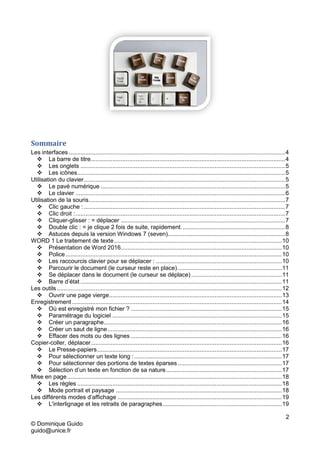 2
© Dominique Guido
guido@unice.fr
Sommaire
Les interfaces .................................................................................................................................4
 La barre de titre....................................................................................................................4
 Les onglets ..........................................................................................................................5
 Les icônes............................................................................................................................5
Utilisation du clavier........................................................................................................................5
 Le pavé numérique ..............................................................................................................5
 Le clavier .............................................................................................................................6
Utilisation de la souris.....................................................................................................................7
 Clic gauche : ........................................................................................................................7
 Clic droit :.............................................................................................................................7
 Cliquer-glisser : = déplacer ..................................................................................................7
 Double clic : = je clique 2 fois de suite, rapidement..............................................................8
 Astuces depuis la version Windows 7 (seven)......................................................................8
WORD 1 Le traitement de texte....................................................................................................10
 Présentation de Word 2016................................................................................................10
 Police.................................................................................................................................10
 Les raccourcis clavier pour se déplacer : ...........................................................................10
 Parcourir le document (le curseur reste en place) ..............................................................11
 Se déplacer dans le document (le curseur se déplace)......................................................11
 Barre d’état ........................................................................................................................11
Les outils ......................................................................................................................................12
 Ouvrir une page vierge.......................................................................................................13
Enregistrement .............................................................................................................................14
 Où est enregistré mon fichier ? ..........................................................................................15
 Paramétrage du logiciel .....................................................................................................15
 Créer un paragraphe..........................................................................................................16
 Créer un saut de ligne........................................................................................................16
 Effacer des mots ou des lignes ..........................................................................................16
Copier-coller, déplacer..................................................................................................................16
 Le Presse-papiers..............................................................................................................17
 Pour sélectionner un texte long :........................................................................................17
 Pour sélectionner des portions de textes éparses ..............................................................17
 Sélection d’un texte en fonction de sa nature.....................................................................17
Mise en page................................................................................................................................18
 Les règles ..........................................................................................................................18
 Mode portrait et paysage ...................................................................................................18
Les différents modes d’affichage ..................................................................................................19
 L'interlignage et les retraits de paragraphes.......................................................................19
 