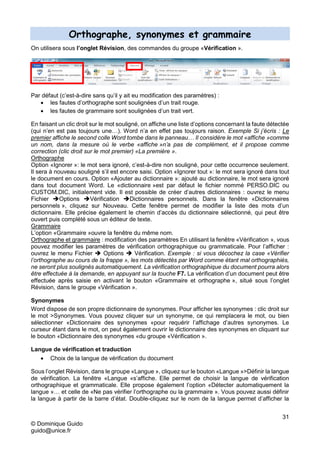 31
© Dominique Guido
guido@unice.fr
Orthographe, synonymes et grammaire
On utilisera sous l’onglet Révision, des commandes du groupe «Vérification ».
Par défaut (c’est-à-dire sans qu’il y ait eu modification des paramètres) :
 les fautes d’orthographe sont soulignées d’un trait rouge.
 les fautes de grammaire sont soulignées d’un trait vert.
En faisant un clic droit sur le mot souligné, on affiche une liste d’options concernant la faute détectée
(qui n’en est pas toujours une…). Word n’a en effet pas toujours raison. Exemple Si j’écris : Le
premier affiche le second colle Word tombe dans le panneau… Il considère le mot «affiche »comme
un nom, dans la mesure où le verbe «affiche »n’a pas de complément, et il propose comme
correction (clic droit sur le mot premier) «La première ».
Orthographe
Option «Ignorer »: le mot sera ignoré, c’est-à-dire non souligné, pour cette occurrence seulement.
Il sera à nouveau souligné s’il est encore saisi. Option «Ignorer tout »: le mot sera ignoré dans tout
le document en cours. Option «Ajouter au dictionnaire »: ajouté au dictionnaire, le mot sera ignoré
dans tout document Word. Le «dictionnaire »est par défaut le fichier nommé PERSO.DIC ou
CUSTOM.DIC, initialement vide. Il est possible de créer d’autres dictionnaires : ouvrez le menu
Fichier Options Vérification Dictionnaires personnels. Dans la fenêtre «Dictionnaires
personnels », cliquez sur Nouveau. Cette fenêtre permet de modifier la liste des mots d’un
dictionnaire. Elle précise également le chemin d’accès du dictionnaire sélectionné, qui peut être
ouvert puis complété sous un éditeur de texte.
Grammaire
L’option «Grammaire »ouvre la fenêtre du même nom.
Orthographe et grammaire : modification des paramètres En utilisant la fenêtre «Vérification », vous
pouvez modifier les paramètres de vérification orthographique ou grammaticale. Pour l’afficher :
ouvrez le menu Fichier  Options  Vérification. Exemple : si vous décochez la case «Vérifier
l’orthographe au cours de la frappe », les mots détectés par Word comme étant mal orthographiés,
ne seront plus soulignés automatiquement. La vérification orthographique du document pourra alors
être effectuée à la demande, en appuyant sur la touche F7. La vérification d’un document peut être
effectuée après saisie en activant le bouton «Grammaire et orthographe », situé sous l’onglet
Révision, dans le groupe «Vérification ».
Synonymes
Word dispose de son propre dictionnaire de synonymes. Pour afficher les synonymes : clic droit sur
le mot >Synonymes. Vous pouvez cliquer sur un synonyme, ce qui remplacera le mot, ou bien
sélectionner «Dictionnaire des synonymes «pour requérir l’affichage d’autres synonymes. Le
curseur étant dans le mot, on peut également ouvrir le dictionnaire des synonymes en cliquant sur
le bouton «Dictionnaire des synonymes «du groupe «Vérification ».
Langue de vérification et traduction
 Choix de la langue de vérification du document
Sous l’onglet Révision, dans le groupe «Langue », cliquez sur le bouton «Langue »>Définir la langue
de vérification. La fenêtre «Langue «s’affiche. Elle permet de choisir la langue de vérification
orthographique et grammaticale. Elle propose également l’option «Détecter automatiquement la
langue »… et celle de «Ne pas vérifier l’orthographe ou la grammaire ». Vous pouvez aussi définir
la langue à partir de la barre d’état. Double-cliquez sur le nom de la langue permet d’afficher la
 