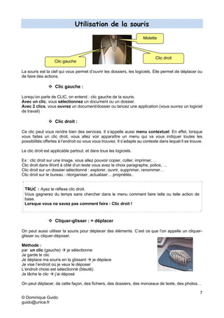 7
© Dominique Guido
guido@unice.fr
Utilisation de la souris
La souris est la clef qui vous permet d’ouvrir les dossiers, les logiciels. Elle permet de déplacer ou
de faire des actions.
 Clic gauche :
Lorsqu’on parle de CLIC, on entend : clic gauche de la souris.
Avec un clic, vous sélectionnez un document ou un dossier.
Avec 2 clics, vous ouvrez un document/dossier ou lancez une application (vous ouvrez un logiciel
de travail)
 Clic droit :
Ce clic peut vous rendre bien des services. Il s’appelle aussi menu contextuel. En effet, lorsque
vous faites un clic droit, vous allez voir apparaître un menu qui va vous indiquer toutes les
possibilités offertes à l’endroit où vous vous trouvez. Il s’adapte au contexte dans lequel il se trouve.
Le clic droit est applicable partout, et dans tous les logiciels.
Ex : clic droit sur une image, vous allez pouvoir copier, coller, imprimer, …
Clic droit dans Word à côté d’un texte vous avez le choix paragraphe, police, …
Clic droit sur un dossier sélectionné : explorer, ouvrir, supprimer, renommer…
Clic droit sur le bureau : réorganiser, actualiser… propriétés..
TRUC : Ayez le réflexe clic droit.
Vous gagnerez du temps sans chercher dans le menu comment faire telle ou telle action de
base.
Lorsque vous ne savez pas comment faire : Clic droit !
 Cliquer-glisser : = déplacer
On peut aussi utiliser la souris pour déplacer des éléments. C’est ce que l’on appelle un cliquer-
glisser ou cliquer-déposer.
Méthode :
par un clic (gauche)  je sélectionne
Je garde le clic
Je déplace ma souris en la glissant  je déplace
Je vise l’endroit où je veux le déposer
L’endroit choisi est sélectionné (bleuté)
Je lâche le clic  j’ai déposé
On peut déplacer, de cette façon, des fichiers, des dossiers, des morceaux de texte, des photos…
Clic droit
Clic gauche
Molette
 