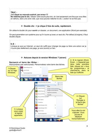 8
© Dominique Guido
guido@unice.fr
TRUC :
J’ai cliqué au mauvais endroit, par erreur !!!
Ne relâchez pas le clic. Glisser votre souris plus loin, et c’est seulement une fois que vous êtes
en dehors, dans une zone vide, que vous pouvez relâcher le clic. L’action ne se fera pas.
 Double clic : = je clique 2 fois de suite, rapidement.
On utilise le double clic pour ouvrir un dossier, un document, une application (Word par exemple).
On peut paramétrer son système pour qu’il n’ouvre qu’avec un seul clic. Par défaut (d’origine), il faut
double cliquer.
N.B :
Lorsque je suis sur Internet, un seul clic suffit pour changer de page ou faire une action car je
n’ouvre pas réellement une page, je suis (suivre) un lien.
 Astuces depuis la version Windows 7 (seven)
Raccourcis et barre des tâches :
N'encombrez pas votre bureau. Personnalisez votre barre des tâches.
Barre des
tâches
2- Si le logiciel (Word,
Excel…) n'apparait pas
dans cette première
liste, cliquez sur « tous
les programmes » et
cherchez-le dans la
liste qui s'affiche.
1-Cliquez
sur le logo
Windows
4- Cliquez
sur
"Épingler à
la barre des
tâches"
3- Lorsque
vous voyez
le logiciel
apparaitre,
Vous allez le voir
s'ajouter. Vous
pouvez le
déplacer
horizontalement.
 