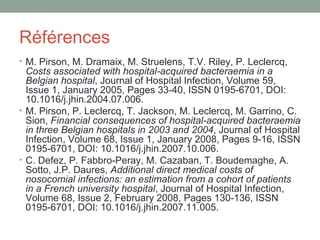 Références M. Pirson, M. Dramaix, M. Struelens, T.V. Riley, P. Leclercq,  Costs associated with hospital-acquired bacteraemia in a Belgian hospital , Journal of Hospital Infection, Volume 59, Issue 1, January 2005, Pages 33-40, ISSN 0195-6701, DOI: 10.1016/j.jhin.2004.07.006.  M. Pirson, P. Leclercq, T. Jackson, M. Leclercq, M. Garrino, C. Sion,  Financial consequences of hospital-acquired bacteraemia in three Belgian hospitals in 2003 and 2004 , Journal of Hospital Infection, Volume 68, Issue 1, January 2008, Pages 9-16, ISSN 0195-6701, DOI: 10.1016/j.jhin.2007.10.006.  C. Defez, P. Fabbro-Peray, M. Cazaban, T. Boudemaghe, A. Sotto, J.P. Daures,  Additional direct medical costs of nosocomial infections: an estimation from a cohort of patients in a French university hospital , Journal of Hospital Infection, Volume 68, Issue 2, February 2008, Pages 130-136, ISSN 0195-6701, DOI: 10.1016/j.jhin.2007.11.005.  