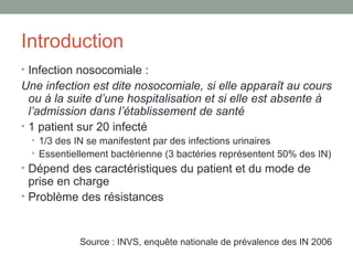 Introduction Infection nosocomiale : Une infection est dite nosocomiale, si elle apparaît au cours ou à la suite d’une hospitalisation et si elle est absente à l’admission dans l’établissement de santé 1 patient sur 20 infecté 1/3 des IN se manifestent par des infections urinaires Essentiellement bactérienne (3 bactéries représentent 50% des IN) Dépend des caractéristiques du patient et du mode de prise en charge Problème des résistances Source : INVS, enquête nationale de prévalence des IN 2006 