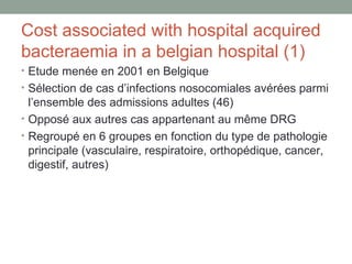 Cost associated with hospital acquired bacteraemia in a belgian hospital (1) Etude menée en 2001 en Belgique Sélection de cas d’infections nosocomiales avérées parmi l’ensemble des admissions adultes (46) Opposé aux autres cas appartenant au même DRG Regroupé en 6 groupes en fonction du type de pathologie principale (vasculaire, respiratoire, orthopédique, cancer, digestif, autres) 