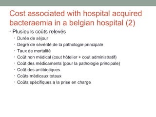 Cost associated with hospital acquired bacteraemia in a belgian hospital (2) Plusieurs coûts relevés Durée de séjour Degré de sévérité de la pathologie principale Taux de mortalité Coût non médical (cout hôtelier + cout administratif) Coût des médicaments (pour la pathologie principale) Coût des antibiotiques Coûts médicaux totaux Coûts spécifiques a la prise en charge 