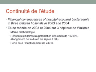 Continuité de l’étude Financial consequences of hospital-acquired bacteraemia in three Belgian hospitals in 2003 and 2004 Etude menée en 2003 et 2004 sur 3 hôpitaux de Wallonie Même méthodologie Résultats similaires (augmentation des coûts de 16709€, allongement de la durée de séjour à 30j) Perte pour l’établissement de 2431€ 