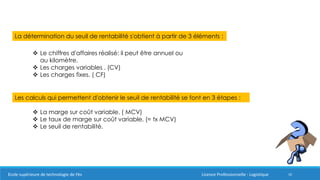 10
La détermination du seuil de rentabilité s'obtient à partir de 3 éléments :
 Le chiffres d'affaires réalisé: il peut être annuel ou
au kilomètre.
 Les charges variables . (CV)
 Les charges fixes. ( CF)
Les calculs qui permettent d'obtenir le seuil de rentabilité se font en 3 étapes :
 La marge sur coût variable. ( MCV)
 Le taux de marge sur coût variable. (= tx MCV)
 Le seuil de rentabilité.
Ecole supérieure de technologie de Fès Licence Professionnelle : Logistique
 