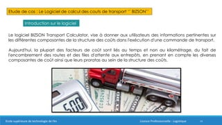14
Etude de cas : Le Logiciel de calcul des couts de transport ‘’ BIZSON’’
Introduction sur le logiciel
Le logiciel BIZSON Transport Calculator, vise à donner aux utilisateurs des informations pertinentes sur
les différentes composantes de la structure des coûts dans l'exécution d'une commande de transport.
Aujourd'hui, la plupart des facteurs de coût sont liés au temps et non au kilométrage, du fait de
l'encombrement des routes et des files d'attente aux entrepôts, en prenant en compte les diverses
composantes de coût ainsi que leurs proratas au sein de la structure des coûts.
Ecole supérieure de technologie de Fès Licence Professionnelle : Logistique
 