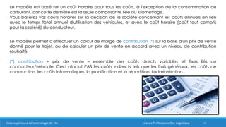 15
Le modèle est basé sur un coût horaire pour tous les coûts, à l'exception de la consommation de
carburant, car cette dernière est la seule composante liée au kilométrage.
Vous baserez vos coûts horaires sur la décision de la société concernant les coûts annuels en lien
avec le temps total annuel d'utilisation des véhicules, et avec le coût horaire (coût tout compris
pour la société) du conducteur.
Le modèle permet d'effectuer un calcul de marge de contribution (*) sur la base d'un prix de vente
donné pour le trajet, ou de calculer un prix de vente en accord avec un niveau de contribution
souhaité.
(*) contribution = prix de vente – ensemble des coûts directs variables et fixes liés au
conducteur/véhicule. Ceci n'inclut PAS les coûts indirects tels que les frais généraux, les coûts de
construction, les coûts informatiques, la planification et la répartition, l'administration…
Ecole supérieure de technologie de Fès Licence Professionnelle : Logistique
 