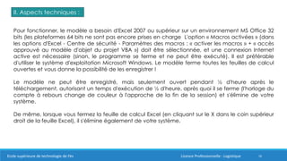 16
II. Aspects techniques :
Pour fonctionner, le modèle a besoin d'Excel 2007 ou supérieur sur un environnement MS Office 32
bits (les plateformes 64 bits ne sont pas encore prises en charge L'option « Macros activées » (dans
les options d'Excel - Centre de sécurité - Paramètres des macros : « activer les macros » + « accès
approuvé au modèle d'objet du projet VBA ») doit être sélectionnée, et une connexion Internet
active est nécessaire (sinon, le programme se ferme et ne peut être exécuté). Il est préférable
d'utiliser le système d'exploitation Microsoft Windows. Le modèle ferme toutes les feuilles de calcul
ouvertes et vous donne la possibilité de les enregistrer !
Le modèle ne peut être enregistré, mais seulement ouvert pendant ½ d'heure après le
téléchargement, autorisant un temps d'exécution de ½ d'heure, après quoi il se ferme (l'horloge du
compte à rebours change de couleur à l'approche de la fin de la session) et s'élimine de votre
système.
De même, lorsque vous fermez la feuille de calcul Excel (en cliquant sur le X dans le coin supérieur
droit de la feuille Excel), il s'élimine également de votre système.
Ecole supérieure de technologie de Fès Licence Professionnelle : Logistique
 