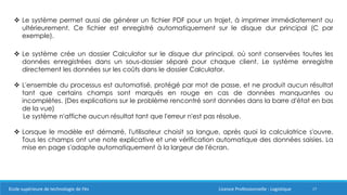 17
 Le système permet aussi de générer un fichier PDF pour un trajet, à imprimer immédiatement ou
ultérieurement. Ce fichier est enregistré automatiquement sur le disque dur principal (C par
exemple).
 Le système crée un dossier Calculator sur le disque dur principal, où sont conservées toutes les
données enregistrées dans un sous-dossier séparé pour chaque client. Le système enregistre
directement les données sur les coûts dans le dossier Calculator.
 L'ensemble du processus est automatisé, protégé par mot de passe, et ne produit aucun résultat
tant que certains champs sont marqués en rouge en cas de données manquantes ou
incomplètes. (Des explications sur le problème rencontré sont données dans la barre d'état en bas
de la vue)
Le système n'affiche aucun résultat tant que l'erreur n'est pas résolue.
 Lorsque le modèle est démarré, l'utilisateur choisit sa langue, après quoi la calculatrice s'ouvre.
Tous les champs ont une note explicative et une vérification automatique des données saisies. La
mise en page s'adapte automatiquement à la largeur de l'écran.
Ecole supérieure de technologie de Fès Licence Professionnelle : Logistique
 