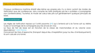 18
Calcul du cout de transport Maritime
Chaque conférence maritime établit elle-même ses propres prix. Il y a donc autant de modes de
tarification que de conférences, sans compter les tarifs pratiqués par les « outsiders » (compagnies
non conférencières). Toutefois, le mode de calcul des prix suit généralement quelques principes de
base.
En conventionnel :
Les règles de tarification repose sur l’unité payante (UP) qui s’entend soit a le Tonne soit au Mètre
Cube a l’avantage de la compagnie pour les envois en vrac
Le Taux de fret de base est en fonction de la classe de marchandises et du volume avec
équivalence 1 m3=1tonne
Concernant les frais d’approche (transport depuis lieu d’expédition jusqu’au lieu d’embarquement)
ils sont calculé a la tonne.
Ecole supérieure de technologie de Fès Licence Professionnelle : Logistique
 