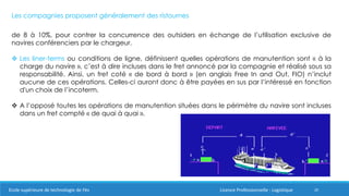 20
Les compagnies proposent généralement des ristournes
de 8 à 10%, pour contrer la concurrence des outsiders en échange de l’utilisation exclusive de
navires conférenciers par le chargeur.
 Les liner-terms ou conditions de ligne, définissent quelles opérations de manutention sont « à la
charge du navire », c’est à dire incluses dans le fret annoncé par la compagnie et réalisé sous sa
responsabilité. Ainsi, un fret coté « de bord à bord » (en anglais Free In and Out, FIO) n’inclut
aucune de ces opérations. Celles-ci auront donc à être payées en sus par l’intéressé en fonction
d'un choix de l’incoterm.
 A l’opposé toutes les opérations de manutention situées dans le périmètre du navire sont incluses
dans un fret compté « de quai à quai ».
Ecole supérieure de technologie de Fès Licence Professionnelle : Logistique
 