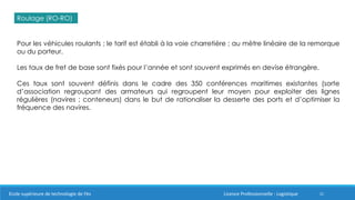 21
Roulage (RO-RO)
Pour les véhicules roulants ; le tarif est établi à la voie charretière ; au mètre linéaire de la remorque
ou du porteur.
Les taux de fret de base sont fixés pour l’année et sont souvent exprimés en devise étrangère.
Ces taux sont souvent définis dans le cadre des 350 conférences maritimes existantes (sorte
d’association regroupant des armateurs qui regroupent leur moyen pour exploiter des lignes
régulières (navires ; conteneurs) dans le but de rationaliser la desserte des ports et d’optimiser la
fréquence des navires.
Ecole supérieure de technologie de Fès Licence Professionnelle : Logistique
 