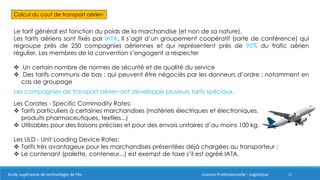 22
Calcul du cout de transport aérien
Le tarif général est fonction du poids de la marchandise (et non de sa nature).
Les tarifs aériens sont fixés par IATA. Il s’agit d’un groupement coopératif (sorte de conférence) qui
regroupe prés de 250 compagnies aériennes et qui représentent prés de 95% du trafic aérien
régulier. Les membres de la convention s’engagent a respecter
 Un certain nombre de normes de sécurité et de qualité du service
 Des tarifs communs de bas ; qui peuvent être négociés par les donneurs d’ordre ; notamment en
cas de groupage
Les compagnies de transport aérien ont développé plusieurs tarifs spéciaux.
Les Corates - Specific Commodity Rates:
 Tarifs particuliers à certaines marchandises (matériels électriques et électroniques,
produits pharmaceutiques, textiles...)
 Utilisables pour des liaisons précises et pour des envois unitaires d’au moins 100 kg.
Les ULD - Unit Loading Device Rates:
 Tarifs très avantageux pour les marchandises présentées déjà chargées au transporteur ;
 Le contenant (palette, conteneur...) est exempt de taxe s’il est agréé IATA.
Ecole supérieure de technologie de Fès Licence Professionnelle : Logistique
 