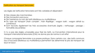 24
Tarification du transport ferroviaire
Les règles de tarification ferroviaire sont très variables et dépendent
 Des classes des marchandises
 Des tonnes/km parcourus
 De l’existence ou non de tarifs bilatéraux ou multilatéraux
 Du type de transport (train complet ; train Rapilège ; wagon isolé ; wagon détail ou
conteneur)
 Sont facturés également les frais accessoires éventuels (agrès ; nettoyage ; pesage ;
formalités douanières)
Il n’y a pas des règles universelles pour fixer les tarifs. La Convention international pour le
transport international ferroviaire (CIM) ne donne pas de norme à cet effet
Chaque compagnie ferroviaire a sa propre pratique. Dans certains cas ; des tarifs communs
issus d’accords bilatéraux ou multilatéraux permettent de déterminer le prix de transport de
bout en bout.
Ecole supérieure de technologie de Fès Licence Professionnelle : Logistique
 