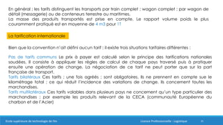 25
En général ; les tarifs distinguent les transports par train complet ; wagon complet ; par wagon de
détail (messagerie) ou de conteneurs terrestre ou maritimes.
La masse des produits transportés est prise en compte. Le rapport volume poids le plus
couramment pratiqué est en moyenne de 4 m3 pour 1T
La tarification internationale
Bien que la convention n’ait défini aucun tarif ; il existe trois situations tarifaires différentes :
Pas de tarifs communs Le prix à payer est calculé selon le principe des tarifications nationales
soudées. Il consiste à appliquer les règles de calcul de chaque pays traversé puis à pratiquer
ensuite une opération de change. La négociation de ce tarif ne peut porter que sur la part
française de transport.
Tarifs bilatéraux Ces tarifs ; une fois agréés ; sont obligatoires. Ils ne prennent en compte sue le
kilométrage total ; ce qui réduit l’incidence des variations de change. Ils concernent toutes les
marchandises.
Tarifs multilatéraux Ces tarifs valables dans plusieurs pays ne concernent qu’un type particulier des
marchandises ; par exemple les produits relevant de la CECA (communauté Européenne du
charbon et de l’Acier)
Ecole supérieure de technologie de Fès Licence Professionnelle : Logistique
 