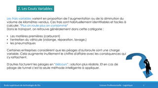 4
2. Les Couts Variables
Les frais variables varient en proportion de l’augmentation ou de la diminution du
volume de kilomètres vendus. Ces frais sont habituellement identifiables et faciles à
calculer. "Plus on roule plus on consomme"
Dans le transport, on retrouve généralement dans cette catégorie :
• Les matières premières (carburant)
• l'entretien du véhicule (vidange, réparation, lavage,)
• les pneumatiques
Certaines entreprises considèrent que les péages d'autoroute sont une charge
variable. Cela augmente inutilement le chiffre d'affaire avec les conséquences qui
s'y rattachent.
D'autres facturent les péages en "débours" : solution plus réaliste. Et en cas de
péage de tunnel c'est la seule méthode intelligente à appliquer.
Ecole supérieure de technologie de Fès Licence Professionnelle : Logistique
 