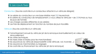 5Ecole supérieure de technologie de Fès Licence Professionnelle : Logistique
3. Les couts fixes
Conducteur (tous les coûts liés à un conducteur attaché à un véhicule désigné)
 Le salaire du conducteur sur une base réaliste maxi 200 heures/mois
 le salaire du conducteur de remplacement, si vous utilisez le véhicule + de 200h/mois ou tous
les jours de l'année
 Les charges sociales afférentes à ces salaires
 Les frais de déplacement en fonction du nombre de jours travaillés
Véhicule (tous les coûts liés à un véhicule)
 l'amortissement annuel du véhicule (et de la remorque éventuellement) en valeur de
renouvellement
 les visites techniques
 les taxes (taxe à l'essieu pour les marchandises)
 les assurances du véhicule (responsabilité civile véhicule, vol, incendie ...)
 les assurances marchandises ou bagages
 les coûts liés au financement du véhicule (et de la remorque)
 