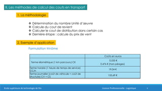 6
II. Les méthodes de calcul des couts en transport
1. La méthodologie
 Détermination du nombre Unité d’œuvre
 Calcule du cout de revient
 Calculer le cout de distribution dans certain cas
 Dernière étape : calcule du prix de vent
2. Exemple d’application
Formulation trinôme
Coûts en euros
Terme kilométrique (1 km parcouru) CK
0,535 €
0,476 € (hors péages)
Terme horaire (1 heure de temps de service)
CC/h
19,04 €
Terme journalier (coût de véhicule + coût de
structure) CV + CS
155,69 €
Ecole supérieure de technologie de Fès Licence Professionnelle : Logistique
 
