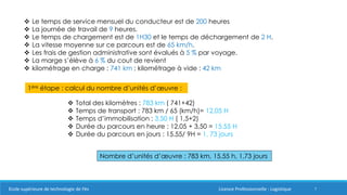 7
 Le temps de service mensuel du conducteur est de 200 heures
 La journée de travail de 9 heures.
 Le temps de chargement est de 1H30 et le temps de déchargement de 2 H.
 La vitesse moyenne sur ce parcours est de 65 km/h.
 Les frais de gestion administrative sont évalués à 5 % par voyage.
 La marge s’élève à 6 % du cout de revient
 kilométrage en charge : 741 km ; kilométrage à vide : 42 km
1ère étape : calcul du nombre d’unités d’œuvre :
 Total des kilomètres : 783 km ( 741+42)
 Temps de transport : 783 km / 65 (km/h)= 12,05 H
 Temps d’immobilisation : 3,50 H ( 1,5+2)
 Durée du parcours en heure : 12,05 + 3,50 = 15.55 H
 Durée du parcours en jours : 15.55/ 9H = 1, 73 jours
Nombre d’unités d’œuvre : 783 km, 15,55 h, 1,73 jours
Ecole supérieure de technologie de Fès Licence Professionnelle : Logistique
 