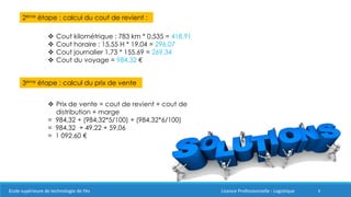 8
2ème étape : calcul du cout de revient :
 Cout kilométrique : 783 km * 0,535 = 418,91
 Cout horaire : 15,55 H * 19.04 = 296,07
 Cout journalier 1,73 * 155.69 = 269,34
 Cout du voyage = 984,32 €
3ème étape : calcul du prix de vente
 Prix de vente = cout de revient + cout de
distribution + marge
= 984,32 + (984,32*5/100) + (984,32*6/100)
= 984,32 + 49.22 + 59,06
= 1 092.60 €
Ecole supérieure de technologie de Fès Licence Professionnelle : Logistique
 