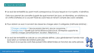 9
III. Seuil de rentabilité
 Le seuil de rentabilité (ou point mort) correspond au CA pour lequel on n'a ni perte, ni bénéfice.
Cela nous permet de connaître à partir de quel moment (en jours, en kilomètres, en rotations ou
en chiffre d'affaire) on a couvert TOUS les coûts fixes en tenant compte des coûts variables
 Pour obtenir ce seuil, il convient de classer les charges selon 2 catégories (méthode binôme) :
Charges variables = "plus je produis (de km), plus je consomme..."
Charges fixes = Quelle que soit la distance parcourue, l'Entreprise supporte les
mêmes charges (amortissement, location, téléphone...)
 Le seuil de rentabilité se calcule sur une période définie. ( plus généralement l'année mais
aussi selon un nombre de rotations prévues)
De façon à ce que les coûts fixes puissent être déterminées en fonction de cette période.
Ecole supérieure de technologie de Fès Licence Professionnelle : Logistique
 