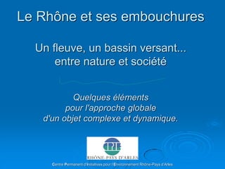 Le Rhône et ses embouchures
Un fleuve, un bassin versant...
entre nature et société
Quelques éléments
pour l'approche globale
d'un objet complexe et dynamique.
Centre Permanent d’Initiatives pour l’Environnement Rhône-Pays d’Arles
 