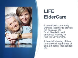 LIFE
ElderCare
A committed community
working together to provide
the basics of life -
food, friendship and
enhanced mobility to
frail, Tri-City seniors.
A heartfelt sharing of time
to enable all, regardless of
age, a healthy, independent
life.
 