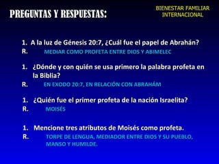 PREGUNTAS Y RESPUESTAS : 1 .  A la luz de Génesis 20:7, ¿Cuál fue el papel de Abrahán? R. MEDIAR COMO PROFETA ENTRE DIOS Y ABIMELEC ¿Dónde y con quién se usa primero la palabra profeta en  la Biblia?  R. EN EXODO 20:7, EN RELACIÓN CON ABRAHÁM ¿Quién fue el primer profeta de la nación Israelita? R. MOISÉS Mencione tres atributos de Moisés como profeta. R. TORPE DE LENGUA, MEDIADOR ENTRE DIOS Y SU PUEBLO, MANSO Y HUMILDE. BIENESTAR FAMILIAR INTERNACIONAL 