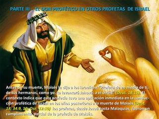 PARTE III -  EL DON PROFÉTICO EN OTROS PROFETAS  DE ISRAEL  Antes de su muerte, Moisés le dijo a los israelitas: “Profeta de en medio de ti, de tus hermanos, como yo, te levantará Jehová; a él oiréis”  (Deut. 18:15).  El  contexto indica que esta profecía tuvo una aplicación inmediata en la conduc- ción profética de Israel en los años posteriores a la muerte de Moisés  (Deut.  18; 34:9, 10; Ose. 12:10)  los profetas, desde Josué hasta Malaquías, fueron un  cumplimiento  parcial de la profecía de Moisés. 
