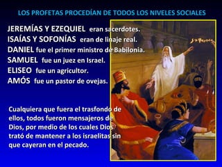 LOS PROFETAS PROCEDÍAN DE TODOS LOS NIVELES SOCIALES JEREMÍAS Y EZEQUIEL  eran sacerdotes. ISAÍAS Y SOFONÍAS  eran de linaje real. DANIEL  fue el primer ministro de Babilonia. SAMUEL  fue un juez en Israel. ELISEO  fue un agricultor. AMÓS  fue un pastor de ovejas.  Cualquiera que fuera el trasfondo de  ellos, todos fueron mensajeros de Dios, por medio de los cuales Dios trató de mantener a los israelitas sin que cayeran en el pecado.  