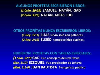 ALGUNOS PROFÉTAS ESCRIBIERON LIBROS: (1 Crón. 29:29)  SAMUEL,  NATÁN,  GAD (2 Crón. 9:29)  NATÁN, AHÍAS, IDO OTROS PROFÉTAS NUNCA ESCRIBIERON LIBROS: (1 Rey. 17:1)   ELÍAS  sirvió solo con palabras. (2 Rey. 2:15)  ELISÉO  tampoco hizo escritos. HUBIERON  PROFETAS CON TAREAS ESPECIALES: ( 1 Sam. 22:5)  GAD  Fue consejero del rey David  (Eze. 3:17)  EZEQUIEL  Fue predicador de Jehová (Mat. 3:1-6)  JUAN BAUTISTA  Evangelista público 