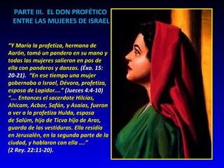 PARTE III.  EL DON PROFÉTICO  ENTRE LAS MUJERES DE ISRAEL “ Y María la profetiza, hermana de Aarón, tomó un pandero en su mano y  todas las mujeres salieron en pos de ella con panderos y danzas.  (Éxo. 15: 20-21).  “En ese tiempo una mujer gobernaba a Israel, Dévora, profetiza,  esposa de Lapidor….”  (Jueces 4:4-10)  “…. Entonces el sacerdote Hilcías,  Ahicam, Acbor, Safán, y Asaías, fueron a ver a la profetiza Hulda, esposa  de Salúm, hijo de Ticva hijo de Aras, guarda de las vestiduras. Ella residía  en Jerusalén, en la segunda parte de la ciudad, y hablaron con ella ….” (2 Rey. 22:11-20). 
