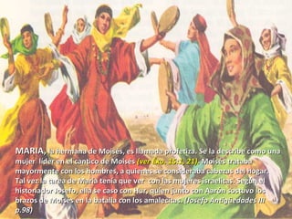 MARIA,  la hermana de Moisés, es llamada profetiza. Se la describe como una mujer  líder en el cantico de Moisés  (ver Éxo. 15:1, 21).  Moisés trataba mayormente con los hombres, a quienes se consideraba cabezas del hogar. Tal vez la tarea de María tenia que ver  con las mujeres israelitas. Según el historiador Josefo, ella se caso con Hur, quien junto con Aarón sostuvo los brazos de Moisés en la batalla con los amalecitas.  (Josefo Antigüedades III p.98 ) 