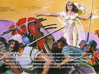 DÉBORA  (Juec. 5), debió haber sido una persona extraordinaria. En una sociedad dominada por hombres, ella llegó a ser una líder política y espiritual, algo que pocas mujeres alcanzaron en esos días. Profundamente espiritual, atribuyó a Dios toda la alabanza por la victoria sobre los cananeos  (Juec. 5:3-5, 13);  no tomó nada de esa gloria para si misma ni para Barac.  