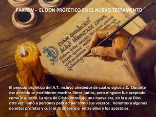 PARTE V -  EL DON PROFÉTICO EN EL NUEVO TESTAMENTO El período profético del A.T. incluyó alrededor de cuatro siglos a.C.  Durante  ese período se escribieron muchos libros judíos, pero ninguno fue aceptado  como inspirado. La vida de Cristo introdujo una nueva era, en la que Dios otra vez llamó a personas para actuar como sus voceros.  Veremos a algunos  de estos profetas y cuál es la diferencia  entre ellos y los apóstoles. 