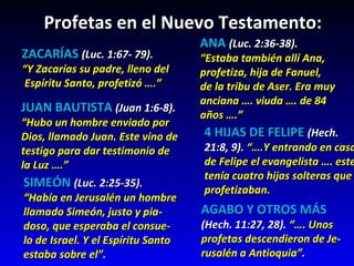 Profetas en el Nuevo Testamento:  ZACARÍAS   (Luc. 1:67- 79).  “ Y Zacarías su padre, lleno del Espíritu Santo, profetizó ….” JUAN BAUTISTA  (Juan 1:6-8). “ Hubo un hombre enviado por  Dios, llamado Juan. Este vino de testigo para dar testimonio de  la Luz ….” SIMEÓN   (Luc. 2:25-35). “ Había en Jerusalén un hombre  llamado Simeón, justo y pia- doso, que esperaba el consue- lo de Israel. Y el Espíritu Santo  estaba sobre el”. ANA   (Luc. 2:36-38). “ Estaba también allí Ana, profetiza, hija de Fanuel, de la tribu de Aser. Era muy  anciana …. viuda …. de 84  años ….” 4 HIJAS DE FELIPE  (Hech.  21:8, 9).  “….Y entrando en casa  de Felipe el evangelista …. este  tenía cuatro hijas solteras que profetizaban. AGABO Y OTROS MÁS (Hech. 11:27, 28).  “…. Unos  profetas descendieron de Je- rusalén a Antioquia”. 
